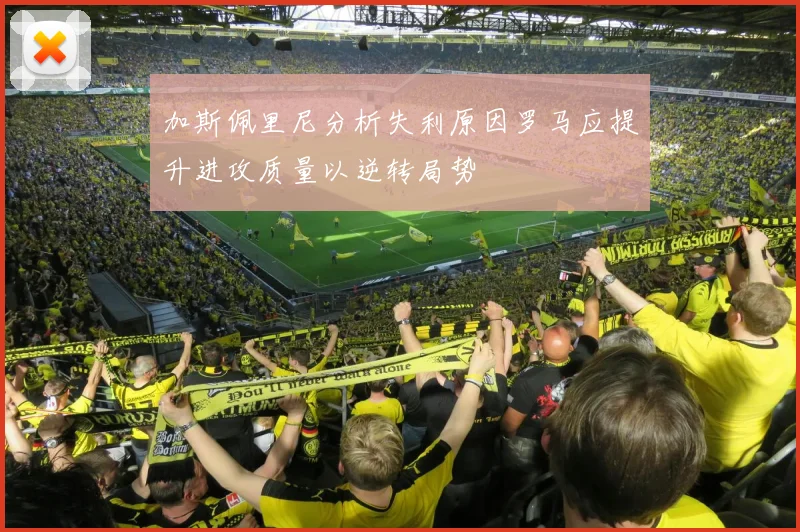 加斯佩里尼分析失利原因罗马应提升进攻质量以逆转局势