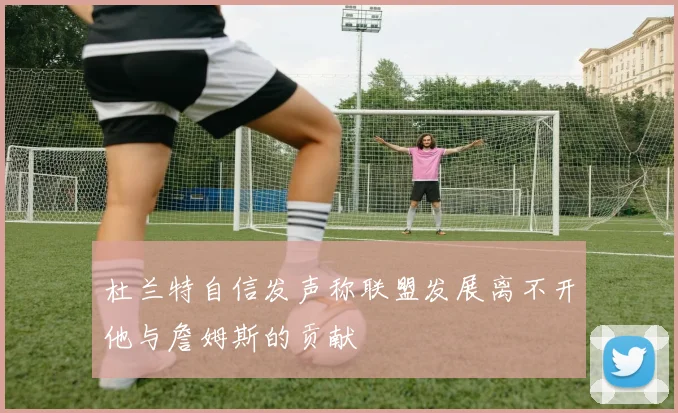 杜兰特自信发声称联盟发展离不开他与詹姆斯的贡献