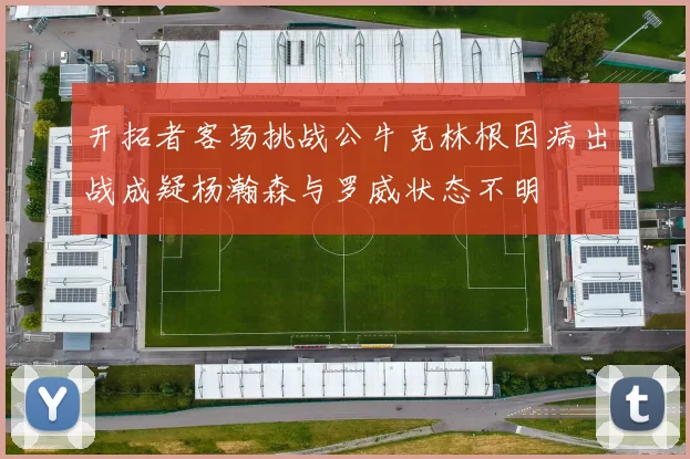 开拓者客场挑战公牛克林根因病出战成疑杨瀚森与罗威状态不明