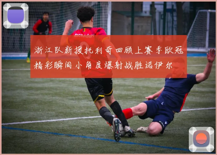 浙江队新援托利奇回顾上赛季欧冠精彩瞬间小角度爆射战胜诺伊尔