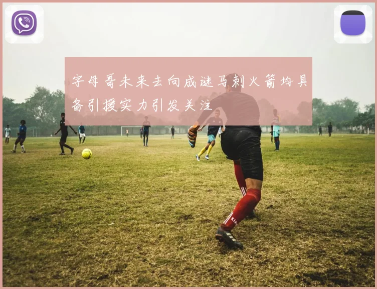 字母哥未来去向成谜马刺火箭均具备引援实力引发关注