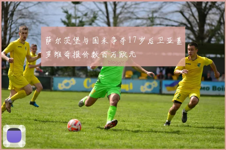 萨尔茨堡与国米争夺17岁后卫亚基罗维奇报价数百万欧元