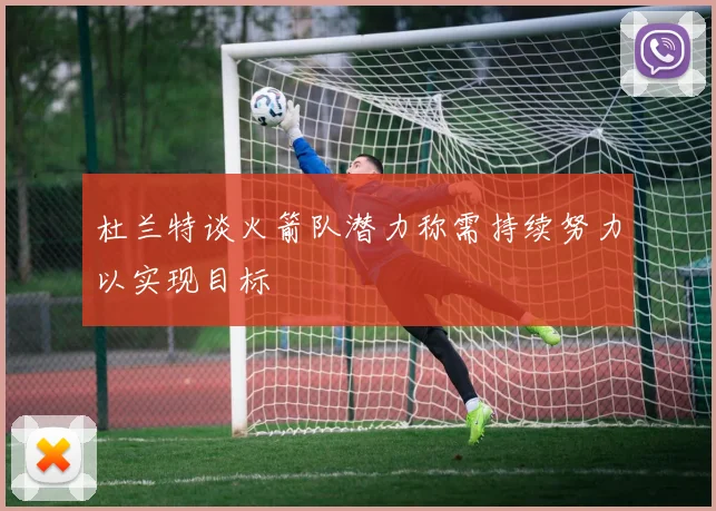 杜兰特谈火箭队潜力称需持续努力以实现目标